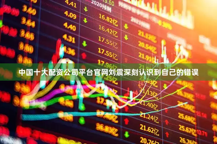 中国十大配资公司平台官网刘震深刻认识到自己的错误