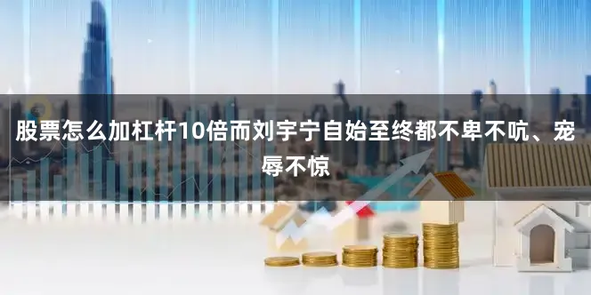 股票怎么加杠杆10倍而刘宇宁自始至终都不卑不吭、宠辱不惊